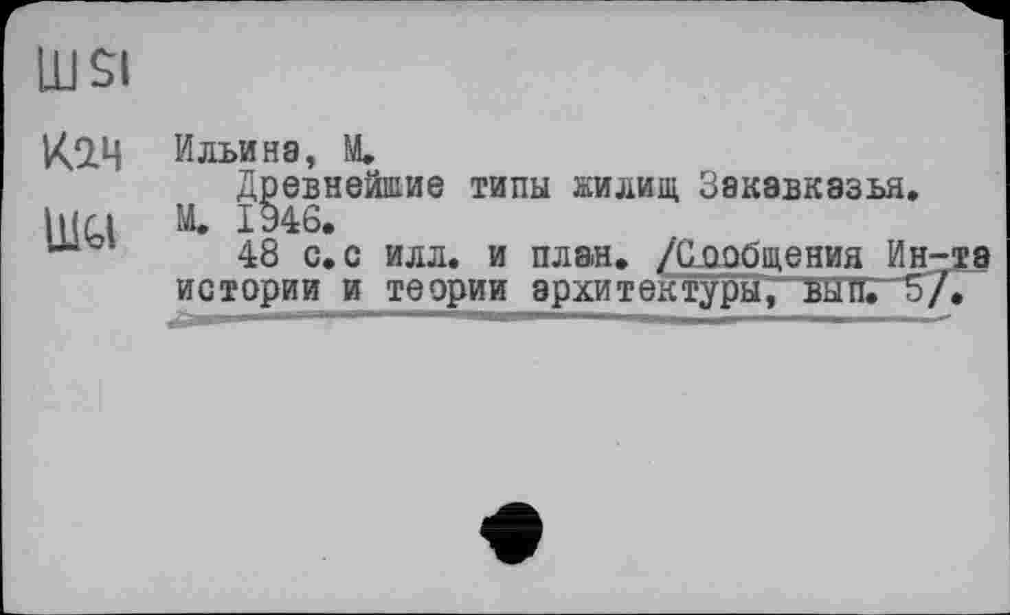 ﻿LUSI кзд ШУ
Ильина, M.
Древнейшие типы жилищ Закавказья.
Щ 1946.
48 с. с илл. и план. /Сообщения Ин-is истории и теории архитектуры, вып. 5/.